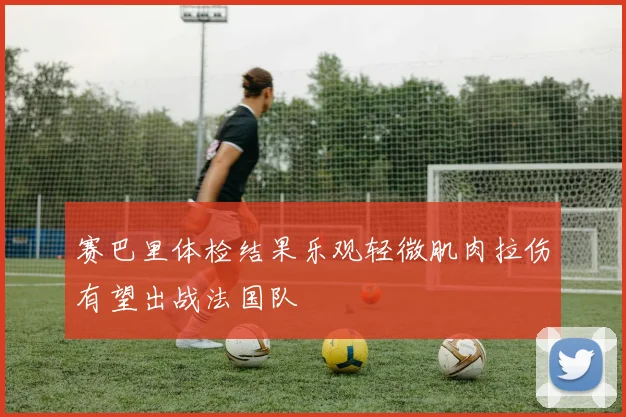 赛巴里体检结果乐观轻微肌肉拉伤有望出战法国队