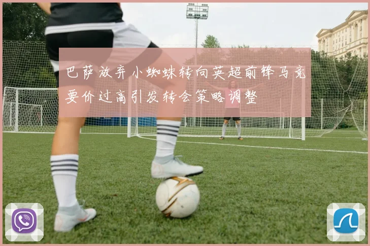 巴萨放弃小蜘蛛转向英超前锋马竞要价过高引发转会策略调整