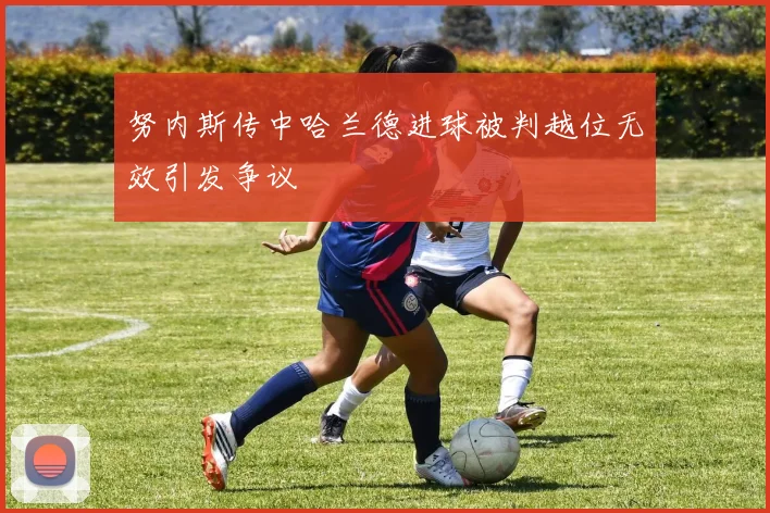 努内斯传中哈兰德进球被判越位无效引发争议