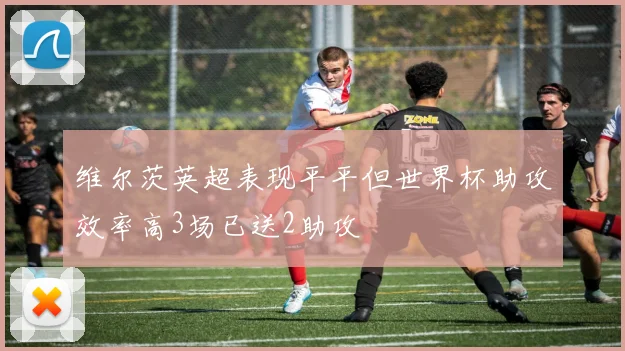 维尔茨英超表现平平但世界杯助攻效率高3场已送2助攻