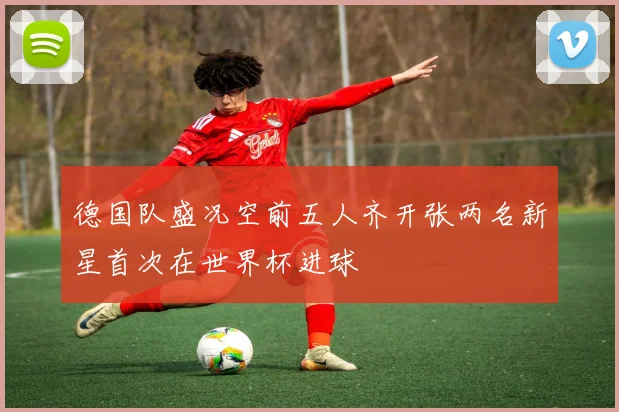 德国队盛况空前五人齐开张两名新星首次在世界杯进球