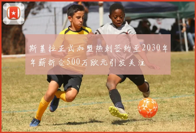斯基拉正式加盟热刺签约至2030年年薪折合500万欧元引发关注