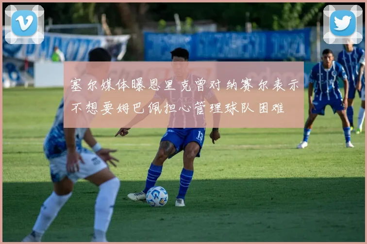 塞尔媒体曝恩里克曾对纳赛尔表示不想要姆巴佩担心管理球队困难