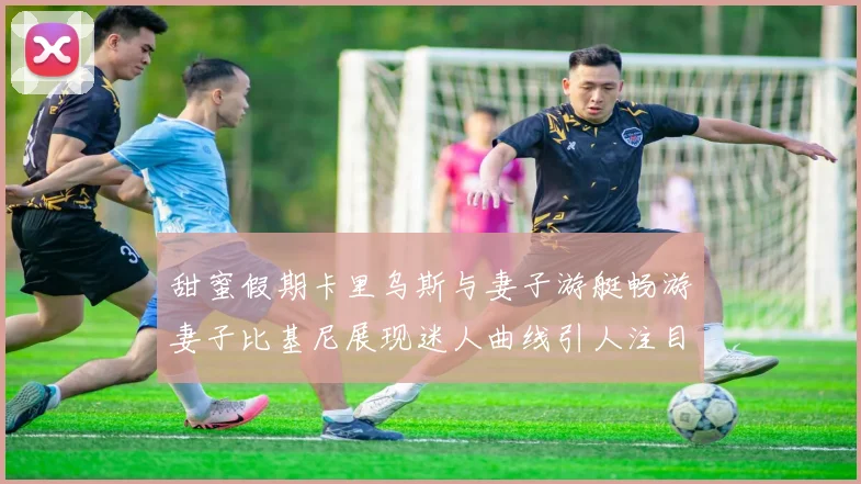 甜蜜假期卡里乌斯与妻子游艇畅游妻子比基尼展现迷人曲线引人注目