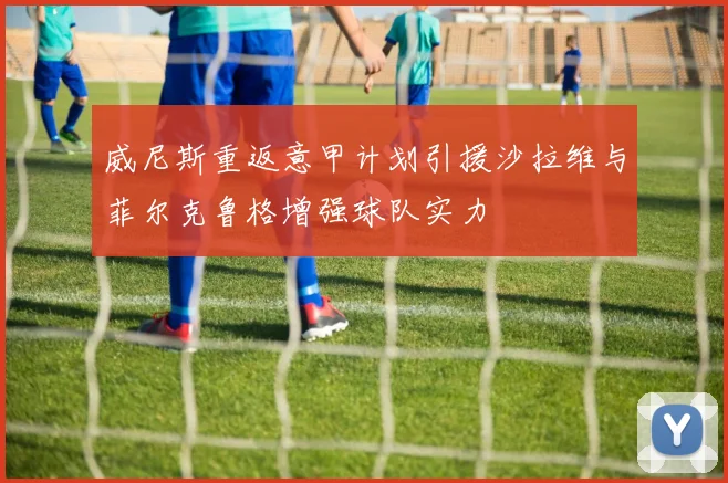 威尼斯重返意甲计划引援沙拉维与菲尔克鲁格增强球队实力