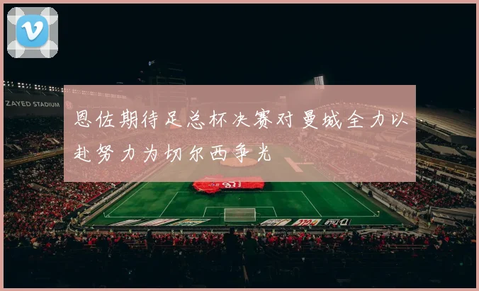 恩佐期待足总杯决赛对曼城全力以赴努力为切尔西争光