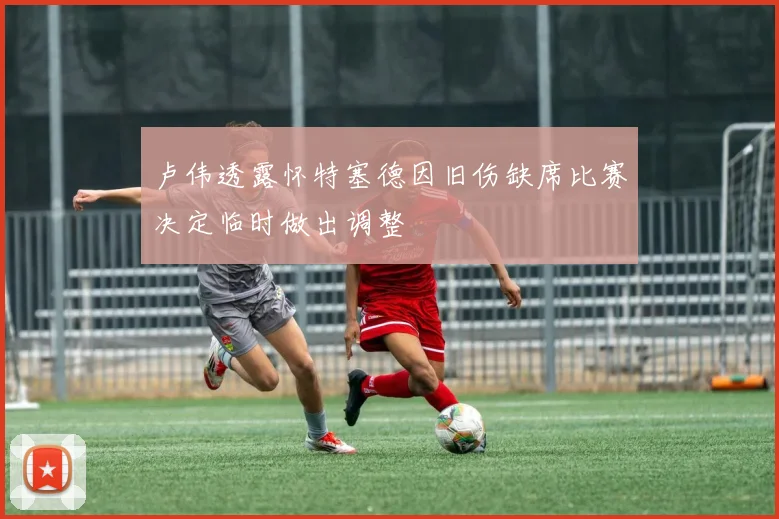 卢伟透露怀特塞德因旧伤缺席比赛决定临时做出调整